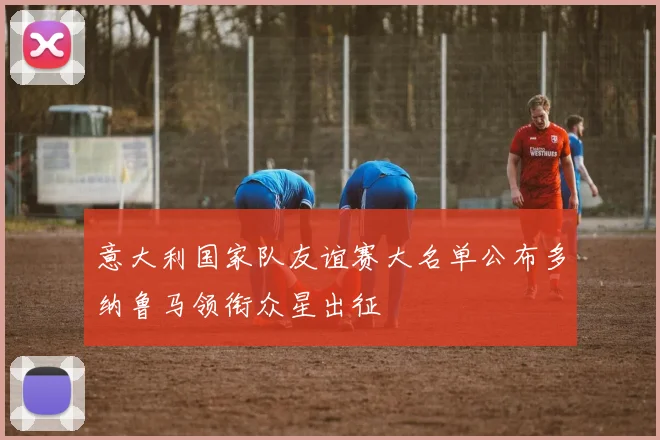 意大利国家队友谊赛大名单公布多纳鲁马领衔众星出征