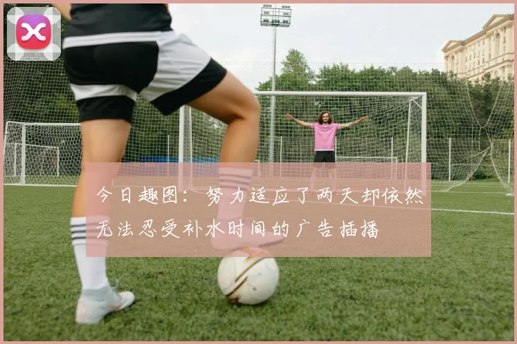 今日趣图：努力适应了两天却依然无法忍受补水时间的广告插播