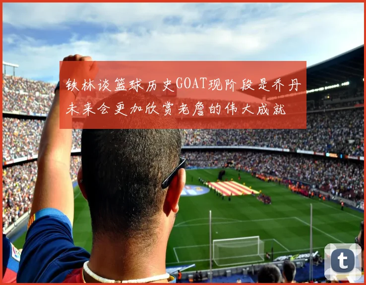 铁林谈篮球历史GOAT现阶段是乔丹未来会更加欣赏老詹的伟大成就