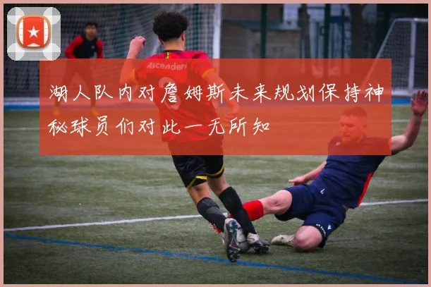 湖人队内对詹姆斯未来规划保持神秘球员们对此一无所知
