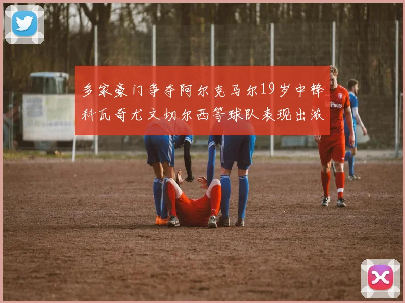 多家豪门争夺阿尔克马尔19岁中锋科瓦奇尤文切尔西等球队表现出浓厚兴趣