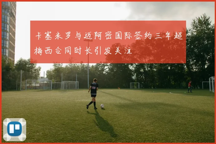 卡塞米罗与迈阿密国际签约三年超梅西合同时长引发关注