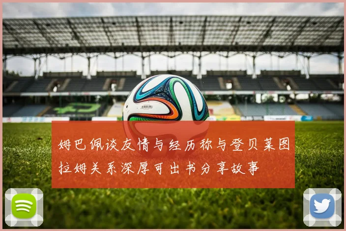 姆巴佩谈友情与经历称与登贝莱图拉姆关系深厚可出书分享故事