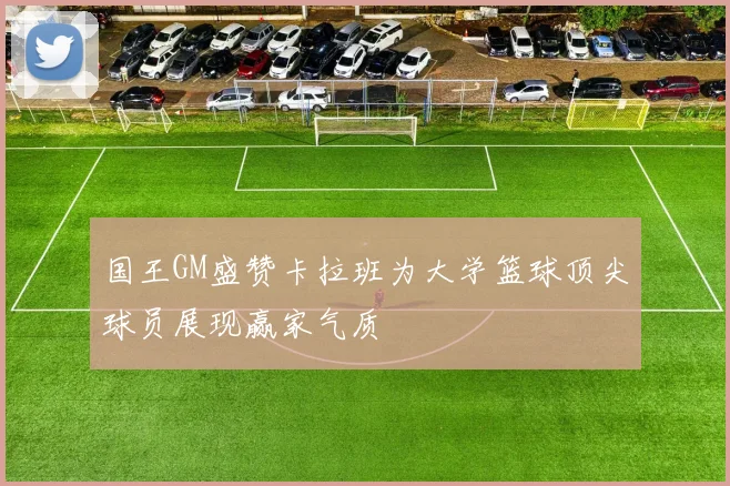 国王GM盛赞卡拉班为大学篮球顶尖球员展现赢家气质