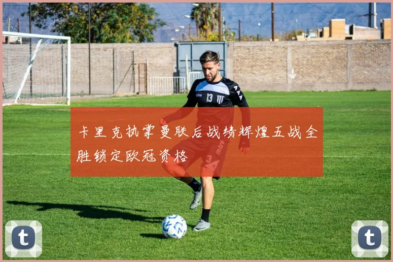 卡里克执掌曼联后战绩辉煌五战全胜锁定欧冠资格