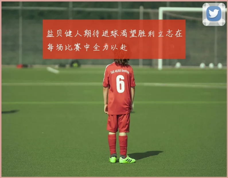 盐贝健人期待进球渴望胜利立志在每场比赛中全力以赴