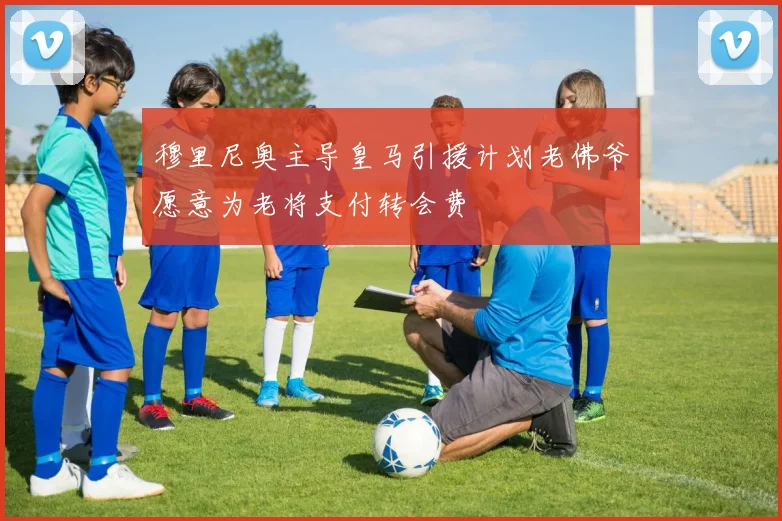 穆里尼奥主导皇马引援计划老佛爷愿意为老将支付转会费