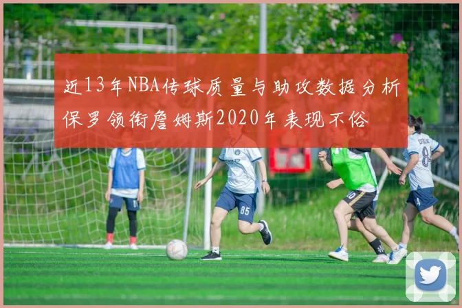 近13年NBA传球质量与助攻数据分析保罗领衔詹姆斯2020年表现不俗