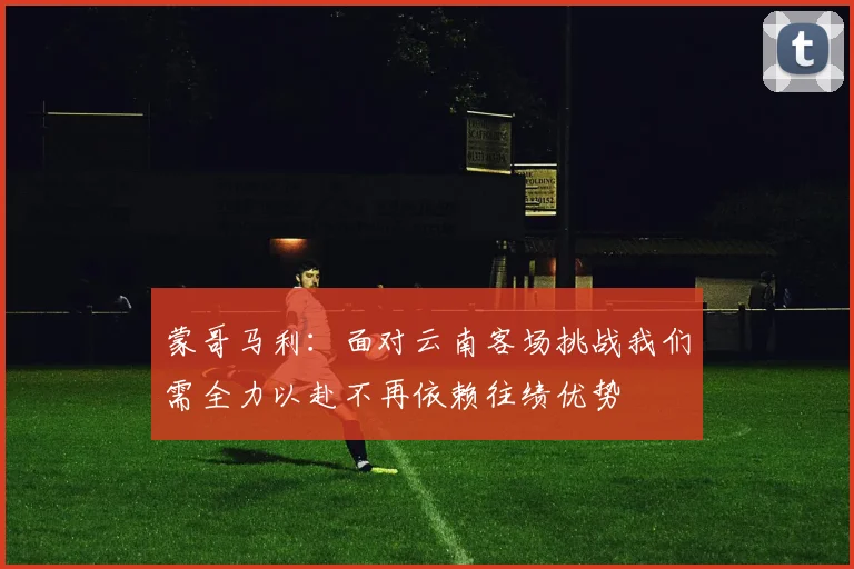 蒙哥马利：面对云南客场挑战我们需全力以赴不再依赖往绩优势