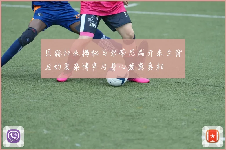 贝赫拉米揭秘马尔蒂尼离开米兰背后的复杂博弈与身心疲惫真相