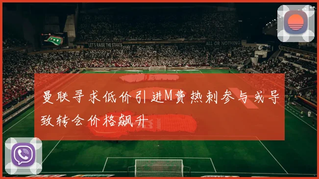 曼联寻求低价引进M费热刺参与或导致转会价格飙升