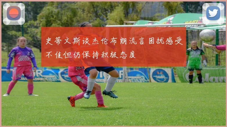 史蒂文斯谈杰伦布朗流言困扰感受不佳但仍保持积极态度