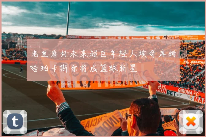 老里看好未来超巨年轻人埃奇库姆哈珀卡斯尔将成篮球新星