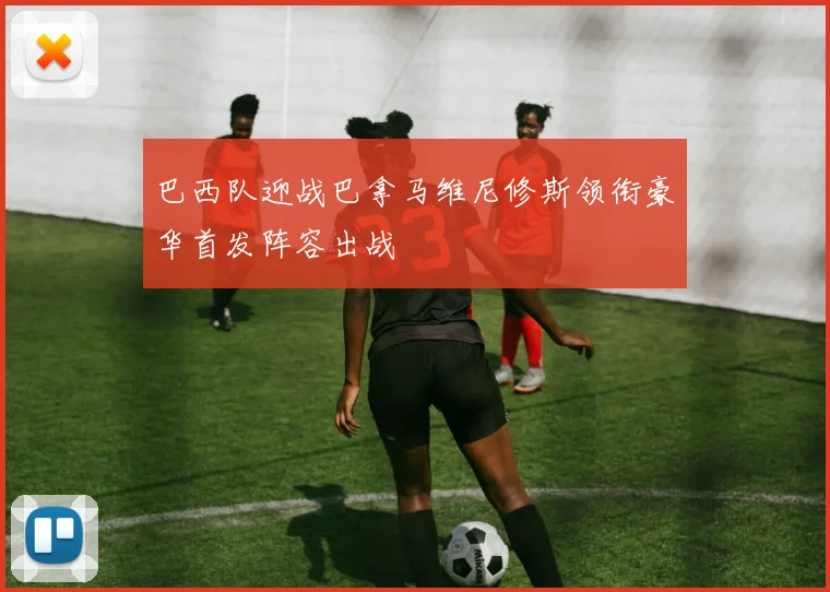 巴西队迎战巴拿马维尼修斯领衔豪华首发阵容出战